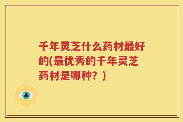 千年灵芝什么药材好的(优秀的千年灵芝药材是哪种?) 千年灵芝什么药材好的(优秀的千年灵芝药材是哪种?)