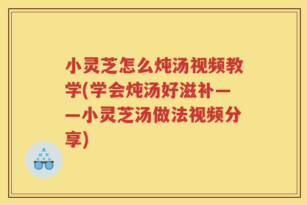 小灵芝怎么炖汤视频教学(学会炖汤好滋补——小灵芝汤做法视频分享)