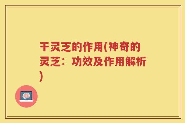 干灵芝的作用(神奇的灵芝:功效及作用解析) 干灵芝的作用(神奇的灵芝:功效及作用解析)
