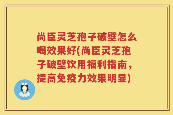 尚臣灵芝孢子破壁怎么喝效果好(尚臣灵芝孢子破壁饮用福利指南,提高免疫力效果明显) 尚臣灵芝孢子破壁怎么喝效果好(尚臣灵芝孢子破壁饮用福利指南,提高免疫力效果明显)