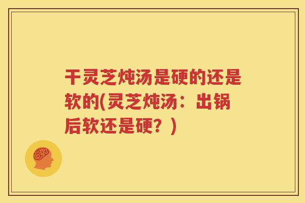 干灵芝炖汤是硬的还是软的(灵芝炖汤:出锅后软还是硬?) 干灵芝炖汤是硬的还是软的(灵芝炖汤:出锅后软还是硬?)
