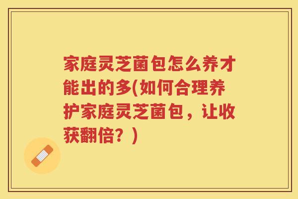 家庭灵芝菌包怎么养才能出的多(如何合理养护家庭灵芝菌包，让收获翻倍？)