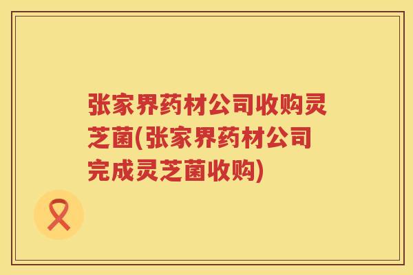 张家界药材公司收购灵芝菌(张家界药材公司完成灵芝菌收购)