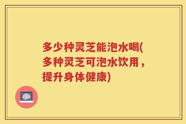 多少种灵芝能泡水喝(多种灵芝可泡水饮用，提升身体健康)