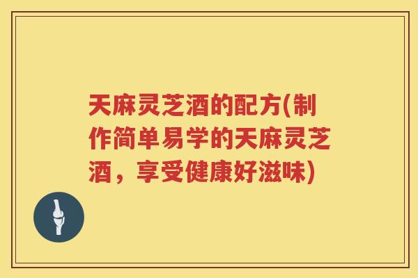 天麻灵芝酒的配方(制作简单易学的天麻灵芝酒,享受健康好滋味) 天麻灵芝酒的配方(制作简单易学的天麻灵芝酒,享受健康好滋味)