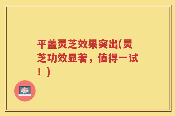 平盖灵芝效果突出(灵芝功效显著，值得一试！)