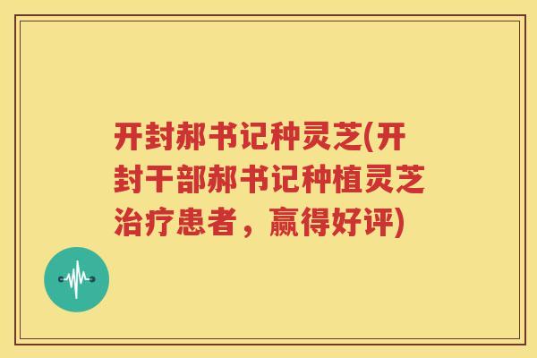 开封郝书记种灵芝(开封干部郝书记种植灵芝患者,赢得好评) 开封郝书记种灵芝(开封干部郝书记种植灵芝患者,赢得好评)