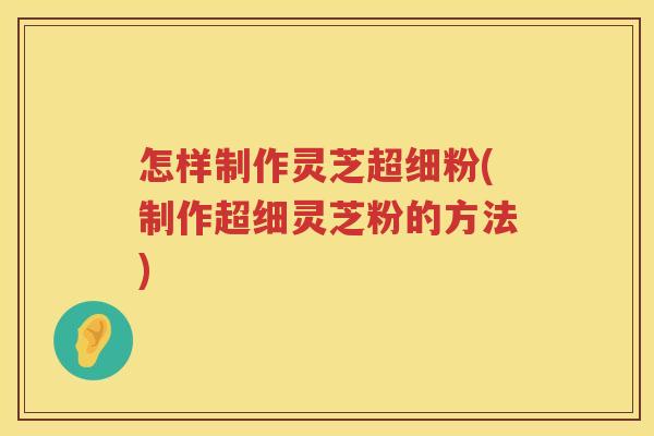 怎样制作灵芝超细粉(制作超细灵芝粉的方法)