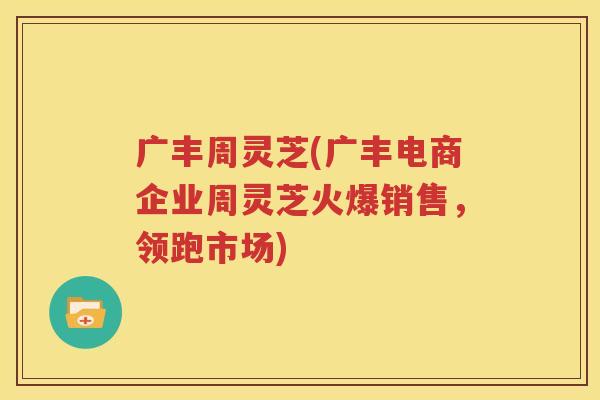 广丰周灵芝(广丰电商企业周灵芝火爆销售，领跑市场)
