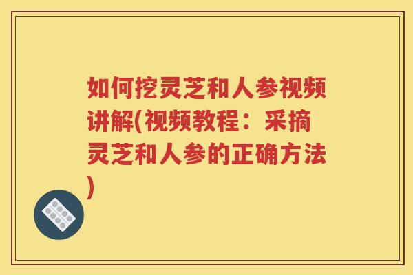 如何挖灵芝和人参视频讲解(视频教程：采摘灵芝和人参的正确方法)