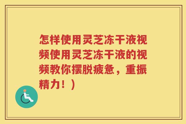 怎样使用灵芝冻干液视频使用灵芝冻干液的视频教你摆脱疲惫，重振精力！)