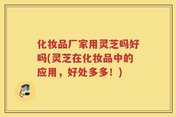 化妆品厂家用灵芝吗好吗(灵芝在化妆品中的应用，好处多多！)