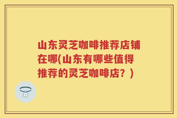 山东灵芝咖啡推荐店铺在哪(山东有哪些值得推荐的灵芝咖啡店？)