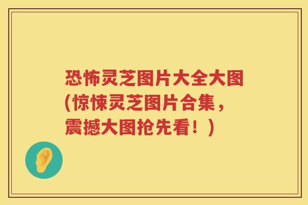 恐怖灵芝图片大全大图(惊悚灵芝图片合集，震撼大图抢先看！)