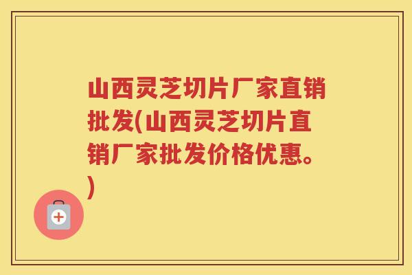 山西灵芝切片厂家直销批发(山西灵芝切片直销厂家批发价格优惠。) 山西灵芝切片厂家直销批发(山西灵芝切片直销厂家批发价格优惠。)