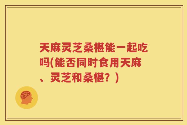 天麻灵芝桑椹能一起吃吗(能否同时食用天麻、灵芝和桑椹？)