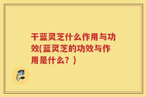 干蓝灵芝什么作用与功效(蓝灵芝的功效与作用是什么？)