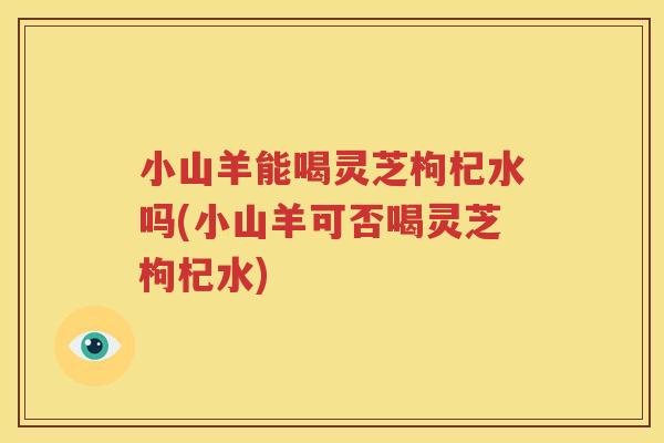 小山羊能喝灵芝枸杞水吗(小山羊可否喝灵芝枸杞水) 小山羊能喝灵芝枸杞水吗(小山羊可否喝灵芝枸杞水)