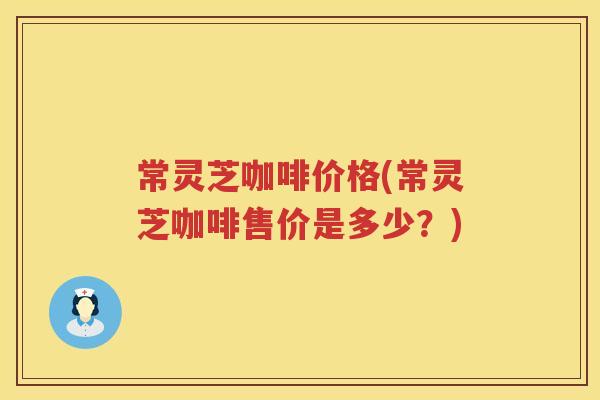 常灵芝咖啡价格(常灵芝咖啡售价是多少？)