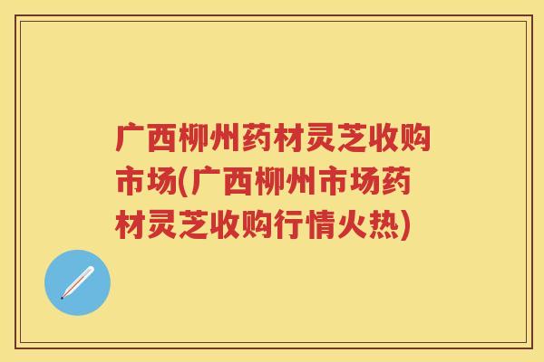 广西柳州药材灵芝收购市场(广西柳州市场药材灵芝收购行情火热)