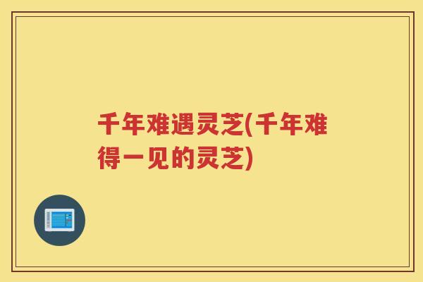 千年难遇灵芝(千年难得一见的灵芝) 千年难遇灵芝(千年难得一见的灵芝)