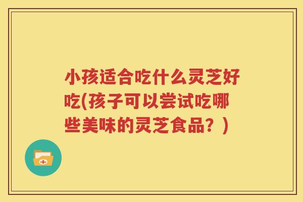 小孩适合吃什么灵芝好吃(孩子可以尝试吃哪些美味的灵芝食品?) 小孩适合吃什么灵芝好吃(孩子可以尝试吃哪些美味的灵芝食品?)