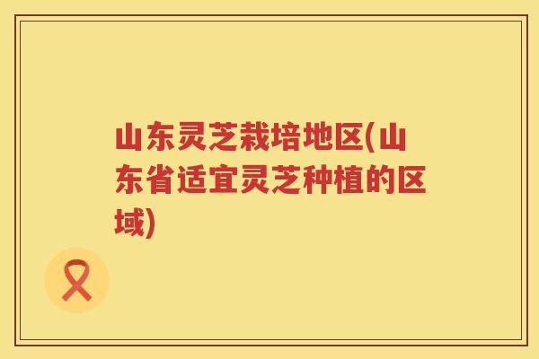 山东灵芝栽培地区(山东省适宜灵芝种植的区域)