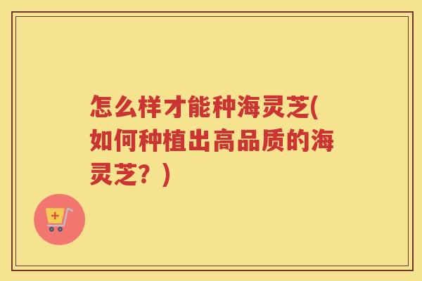 怎么样才能种海灵芝(如何种植出高品质的海灵芝？)