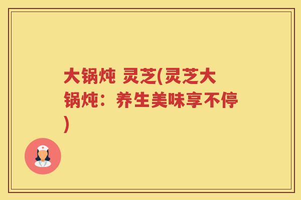 大锅炖 灵芝(灵芝大锅炖：养生美味享不停)