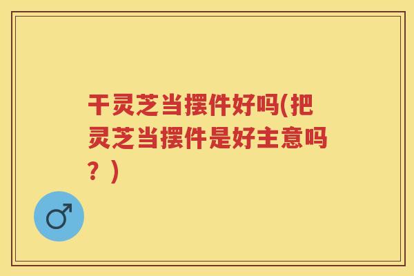 干灵芝当摆件好吗(把灵芝当摆件是好主意吗？)