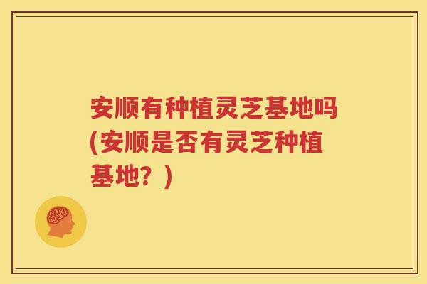 安顺有种植灵芝基地吗(安顺是否有灵芝种植基地？)