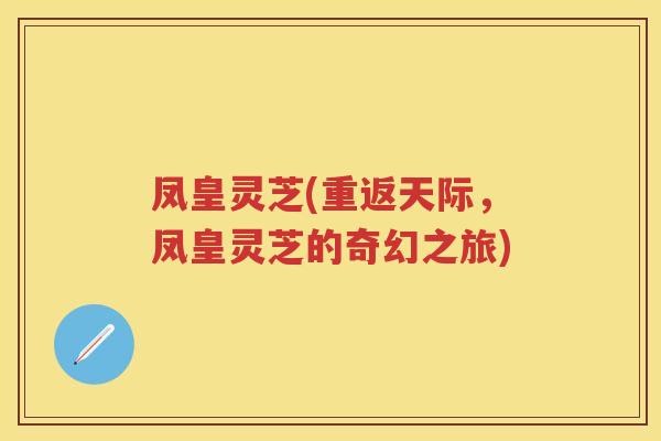 凤皇灵芝(重返天际,凤皇灵芝的奇幻之旅) 凤皇灵芝(重返天际,凤皇灵芝的奇幻之旅)