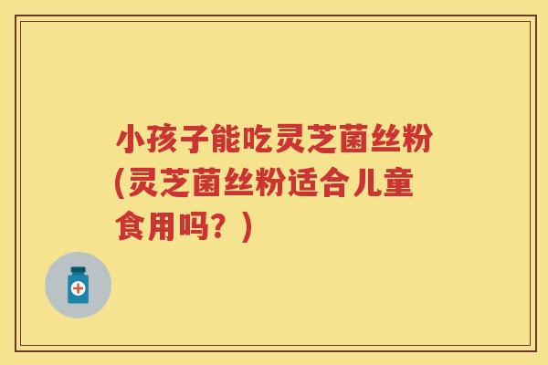 小孩子能吃灵芝菌丝粉(灵芝菌丝粉适合儿童食用吗？)