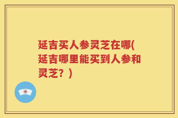 延吉买人参灵芝在哪(延吉哪里能买到人参和灵芝？)