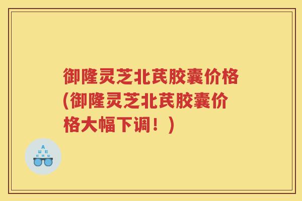 御隆灵芝北芪胶囊价格(御隆灵芝北芪胶囊价格大幅下调!) 御隆灵芝北芪胶囊价格(御隆灵芝北芪胶囊价格大幅下调!)