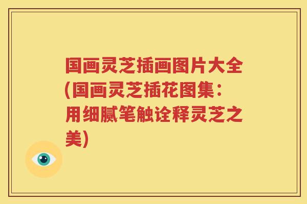国画灵芝插画图片大全(国画灵芝插花图集：用细腻笔触诠释灵芝之美)