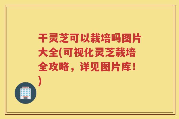 干灵芝可以栽培吗图片大全(可视化灵芝栽培全攻略，详见图片库！)