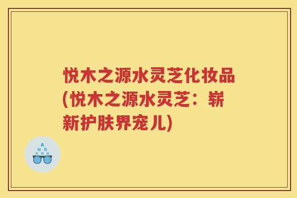 悦木之源水灵芝化妆品(悦木之源水灵芝：崭新护肤界宠儿)