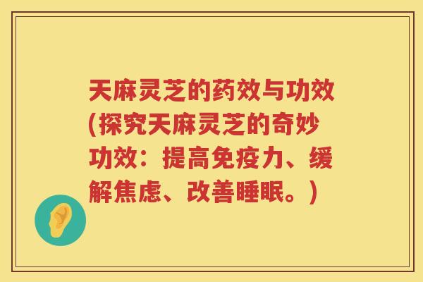 天麻灵芝的与功效(探究天麻灵芝的奇妙功效：提高免疫力、缓解、改善。)