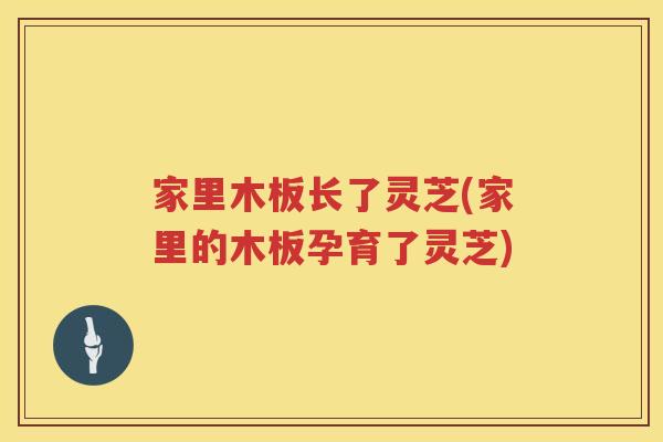 家里木板长了灵芝(家里的木板孕育了灵芝) 家里木板长了灵芝(家里的木板孕育了灵芝)