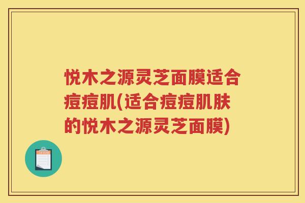 悦木之源灵芝面膜适合痘痘肌(适合痘痘的悦木之源灵芝面膜) 悦木之源灵芝面膜适合痘痘肌(适合痘痘的悦木之源灵芝面膜)
