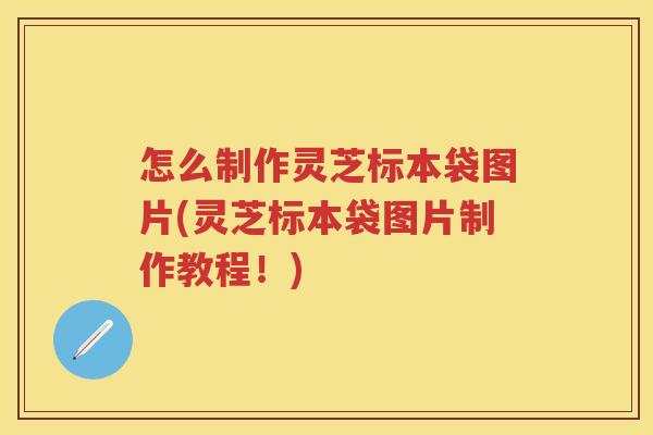 怎么制作灵芝标本袋图片(灵芝标本袋图片制作教程！)