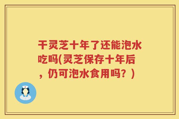 干灵芝十年了还能泡水吃吗(灵芝保存十年后，仍可泡水食用吗？)