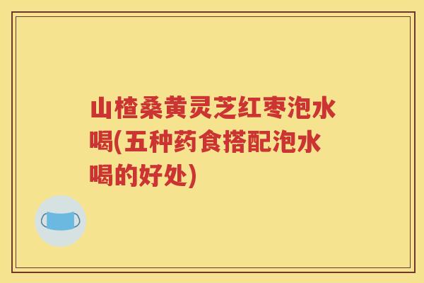 山楂桑黄灵芝红枣泡水喝(五种药食搭配泡水喝的好处)