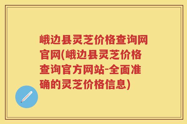 峨边县灵芝价格查询网官网(峨边县灵芝价格查询官方网站-全面准确的灵芝价格信息)
