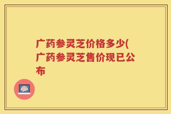 广药参灵芝价格多少(广药参灵芝售价现已公布