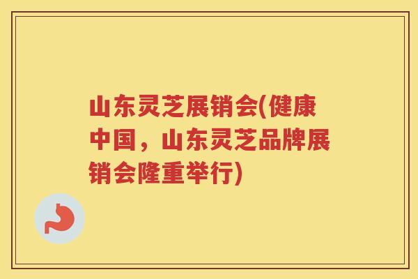山东灵芝展销会(健康中国，山东灵芝品牌展销会隆重举行)