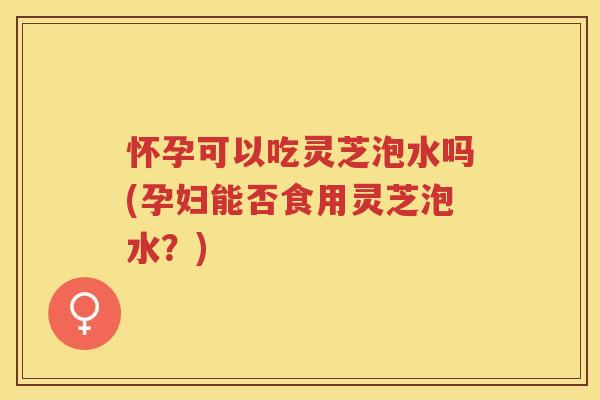 怀孕可以吃灵芝泡水吗(孕妇能否食用灵芝泡水？)