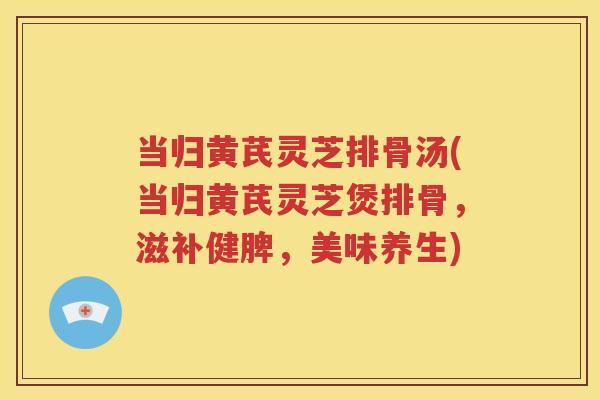 当归黄芪灵芝排骨汤(当归黄芪灵芝煲排骨,滋补健脾,美味养生) 当归黄芪灵芝排骨汤(当归黄芪灵芝煲排骨,滋补健脾,美味养生)