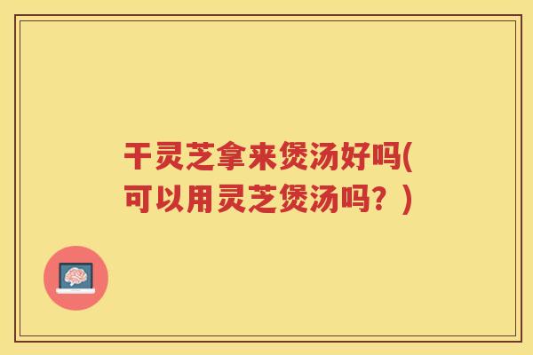 干灵芝拿来煲汤好吗(可以用灵芝煲汤吗？)